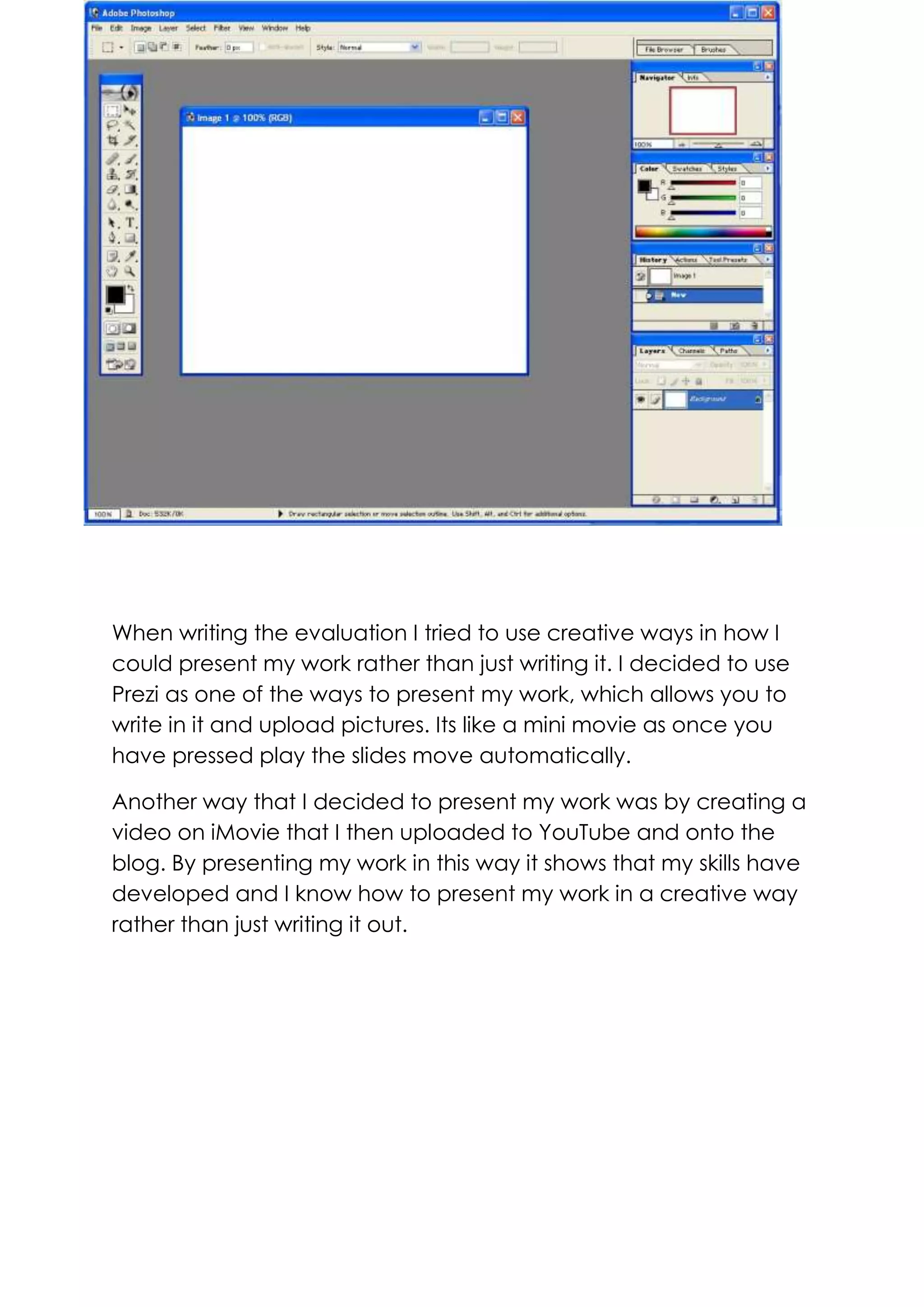 When writing the evaluation I tried to use creative ways in how I
could present my work rather than just writing it. I decided to use
Prezi as one of the ways to present my work, which allows you to
write in it and upload pictures. Its like a mini movie as once you
have pressed play the slides move automatically.
Another way that I decided to present my work was by creating a
video on iMovie that I then uploaded to YouTube and onto the
blog. By presenting my work in this way it shows that my skills have
developed and I know how to present my work in a creative way
rather than just writing it out.

 