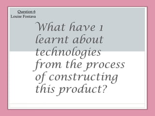 What have 1
learnt about
technologies
from the process
of constructing
this product?
Question 6
Louise Fontava
 
