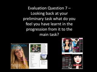Evaluation Question 7 –
     Looking back at your
preliminary task what do you
 feel you have learnt in the
  progression from it to the
         main task?
 