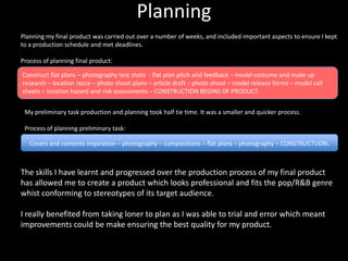 Planning
Planning my final product was carried out over a number of weeks, and included important aspects to ensure I kept
to a production schedule and met deadlines.

Process of planning final product:

Construct flat plans – photography test shots - flat plan pitch and feedback – model costume and make up
research – location recce – photo shoot plans – article draft – photo shoot – model release forms – model call
sheets – location hazard and risk assessments – CONSTRUCTION BEGINS OF PRODUCT.


 My preliminary task production and planning took half tie time. It was a smaller and quicker process.

 Process of planning preliminary task:

   Covers and contents inspiration – photography – compositions – flat plans – photography – CONSTRUCTUON.



The skills I have learnt and progressed over the production process of my final product
has allowed me to create a product which looks professional and fits the pop/R&B genre
whist conforming to stereotypes of its target audience.

I really benefited from taking loner to plan as I was able to trial and error which meant
improvements could be make ensuring the best quality for my product.
 