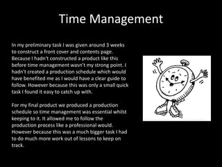 Time Management
In my preliminary task I was given around 3 weeks
to construct a front cover and contents page.
Because I hadn't constructed a product like this
before time management wasn’t my strong point. I
hadn't created a production schedule which would
have benefited me as I would have a clear guide to
follow. However because this was only a small quick
task I found it easy to catch up with.

For my final product we produced a production
schedule so time management was essential whilst
keeping to it. It allowed me to follow the
production process like a professional would.
However because this was a much bigger task I had
to do much more work out of lessons to keep on
track.
 