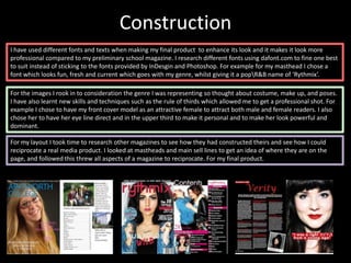 Construction
I have used different fonts and texts when making my final product to enhance its look and it makes it look more
professional compared to my preliminary school magazine. I research different fonts using dafont.com to fine one best
to suit instead of sticking to the fonts provided by InDesgin and Photoshop. For example for my masthead I chose a
font which looks fun, fresh and current which goes with my genre, whilst giving it a popR&B name of ‘Rythmix’.

For the images I rook in to consideration the genre I was representing so thought about costume, make up, and poses.
I have also learnt new skills and techniques such as the rule of thirds which allowed me to get a professional shot. For
example I chose to have my front cover model as an attractive female to attract both male and female readers. I also
chose her to have her eye line direct and in the upper third to make it personal and to make her look powerful and
dominant.

For my layout I took time to research other magazines to see how they had constructed theirs and see how I could
reciprocate a real media product. I looked at mastheads and main sell lines to get an idea of where they are on the
page, and followed this threw all aspects of a magazine to reciprocate. For my final product.
 