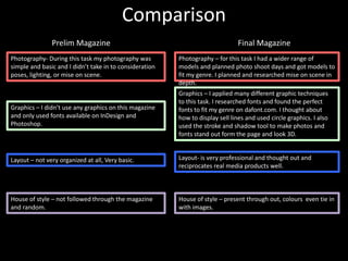 Comparison
               Prelim Magazine                                                  Final Magazine
Photography- During this task my photography was         Photography – for this task I had a wider range of
simple and basic and I didn’t take in to consideration   models and planned photo shoot days and got models to
poses, lighting, or mise on scene.                       fit my genre. I planned and researched mise on scene in
                                                         depth.
                                                         Graphics – I applied many different graphic techniques
                                                         to this task. I researched fonts and found the perfect
Graphics – I didn’t use any graphics on this magazine    fonts to fit my genre on dafont.com. I thought about
and only used fonts available on InDesign and            how to display sell lines and used circle graphics. I also
Photoshop.                                               used the stroke and shadow tool to make photos and
                                                         fonts stand out form the page and look 3D.


Layout – not very organized at all, Very basic.          Layout- is very professional and thought out and
                                                         reciprocates real media products well.



House of style – not followed through the magazine       House of style – present through out, colours even tie in
and random.                                              with images.
 