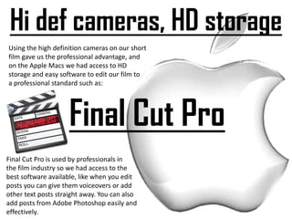 Hi def cameras, HD storageUsing the high definition cameras on our short film gave us the professional advantage, and on the Apple Macs we had access to HD storage and easy software to edit our film to a professional standard such as:Final Cut ProFinal Cut Pro is used by professionals in the film industry so we had access to thebest software available, like when you edit posts you can give them voiceovers or add other text posts straight away. You can also add posts from Adobe Photoshop easily and effectively.