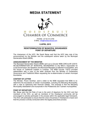 MEDIA STATEMENT
PHONE: +27 83 414 2796
E-MAIL: info@hoedspruitccsa.com
6 APRIL 2015
.........................................................................................
REDETERMINATION OF MUNICIPAL BOUNDARIES
POINT OF DEPARTURE
The chairperson of the HCC, Me Sarah Bergs said that the HCC take note of the
announcement by the Minister and the subsequent actions taken by the Municipal
Demarcation Board (MDB).
ANNOUNCEMENT BY THE MINISTER
The Municipal Demarcation Board (MDB) sent out a Circular MDB CIRCULAR 2/2015:
RE-DETERMINATION OF MUNICIPAL BOUNDARIES to the MEC’s responsible for
Local Government, the Speakers and Municipal Managers of affected municipalities, and
the House of Traditional Leaders in Limpopo. The MDB Circular 1/2015 provided
stakeholders with a copy of the letter received from the Minister of Cooperative
Governance and Traditional Affairs requesting the re-determination of certain municipal
boundaries.
CONTENT OF LETTER
The Minister, Pravin Gordhan, send a letter to the MDB requested that MDB re re-
determine the boundaries of certain municipalities, including the Maruleng Municipality,
with a view to optimizing their financial viability. The proposal is that the Maruleng
Municipality disestablish and incorporate in the Phalaborwa and Tzaneen municipalities.
POINT OF DEPARTURE
Me. Bergs said that the Rule of Law is the point of departure for the HCC and that
members of the HCC, as well as members of the Hoedspruit community will be
encouraged to actively participate in the process within the applicable legal framework.
The HCC will participate to ensure that the voice of business in Hoedspruit is heard and
that the process is strictly conducted within the legally prescribed process.
 