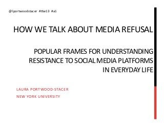 @lportwoodstacer	
  	
  #Fw13	
  	
  #a1	
  




    HOW	
  WE	
  TALK	
  ABOUT	
  MEDIA	
  REFUSAL	
  
                                                    	
  
       	
  POPULAR	
  FRAMES	
  FOR	
  UNDERSTANDING	
  
                  RESISTANCE	
  TO	
  SOCIAL	
  MEDIA	
  PLATFORMS	
  
                                                 IN	
  EVERYDAY	
  LIFE	
  

      LAURA	
  PORTWOOD-­‐STACER	
  
      NEW	
  YORK	
  UNIVERSITY	
  
 