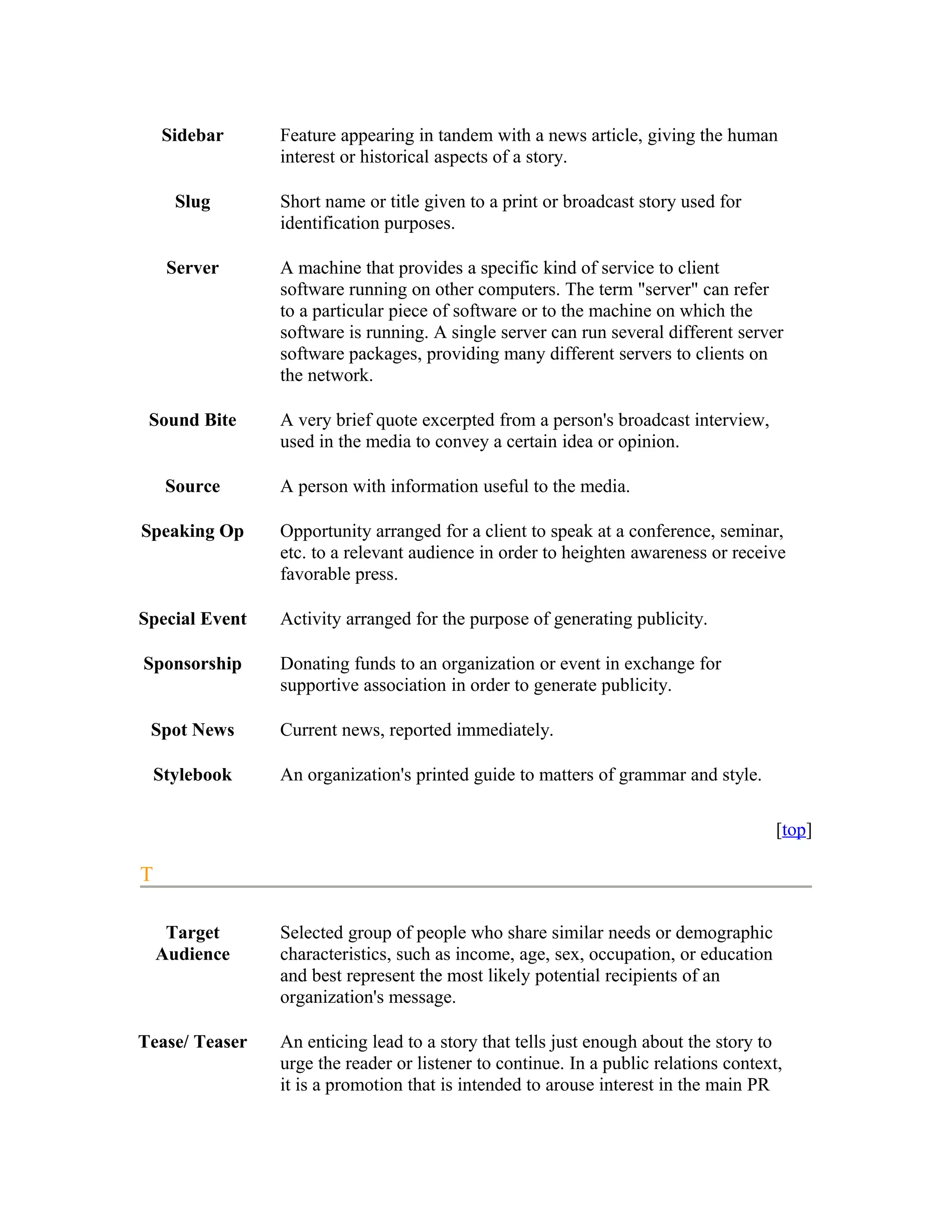 Sidebar     Feature appearing in tandem with a news article, giving the human
                interest or historical aspects of a story.

      Slug      Short name or title given to a print or broadcast story used for
                identification purposes.

     Server     A machine that provides a specific kind of service to client
                software running on other computers. The term "server" can refer
                to a particular piece of software or to the machine on which the
                software is running. A single server can run several different server
                software packages, providing many different servers to clients on
                the network.

 Sound Bite     A very brief quote excerpted from a person's broadcast interview,
                used in the media to convey a certain idea or opinion.

     Source     A person with information useful to the media.

Speaking Op     Opportunity arranged for a client to speak at a conference, seminar,
                etc. to a relevant audience in order to heighten awareness or receive
                favorable press.

Special Event   Activity arranged for the purpose of generating publicity.

Sponsorship     Donating funds to an organization or event in exchange for
                supportive association in order to generate publicity.

 Spot News      Current news, reported immediately.

    Stylebook   An organization's printed guide to matters of grammar and style.

                                                                                      [top]

T

     Target     Selected group of people who share similar needs or demographic
    Audience    characteristics, such as income, age, sex, occupation, or education
                and best represent the most likely potential recipients of an
                organization's message.

Tease/ Teaser   An enticing lead to a story that tells just enough about the story to
                urge the reader or listener to continue. In a public relations context,
                it is a promotion that is intended to arouse interest in the main PR
 