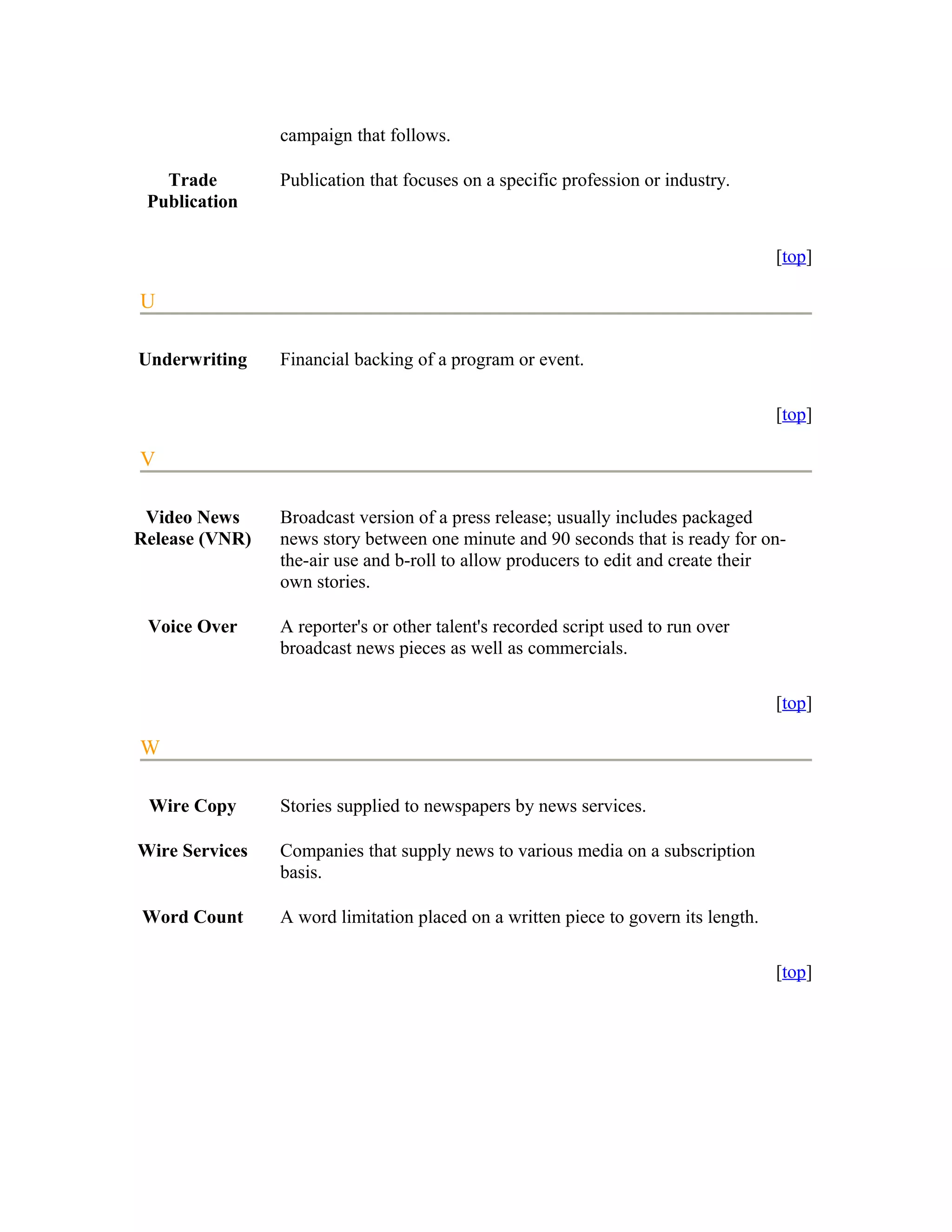 campaign that follows.

   Trade        Publication that focuses on a specific profession or industry.
 Publication

                                                                                    [top]

U

Underwriting    Financial backing of a program or event.

                                                                                    [top]

V

 Video News     Broadcast version of a press release; usually includes packaged
Release (VNR)   news story between one minute and 90 seconds that is ready for on-
                the-air use and b-roll to allow producers to edit and create their
                own stories.

 Voice Over     A reporter's or other talent's recorded script used to run over
                broadcast news pieces as well as commercials.

                                                                                    [top]

W

 Wire Copy      Stories supplied to newspapers by news services.

Wire Services   Companies that supply news to various media on a subscription
                basis.

Word Count      A word limitation placed on a written piece to govern its length.

                                                                                    [top]
 