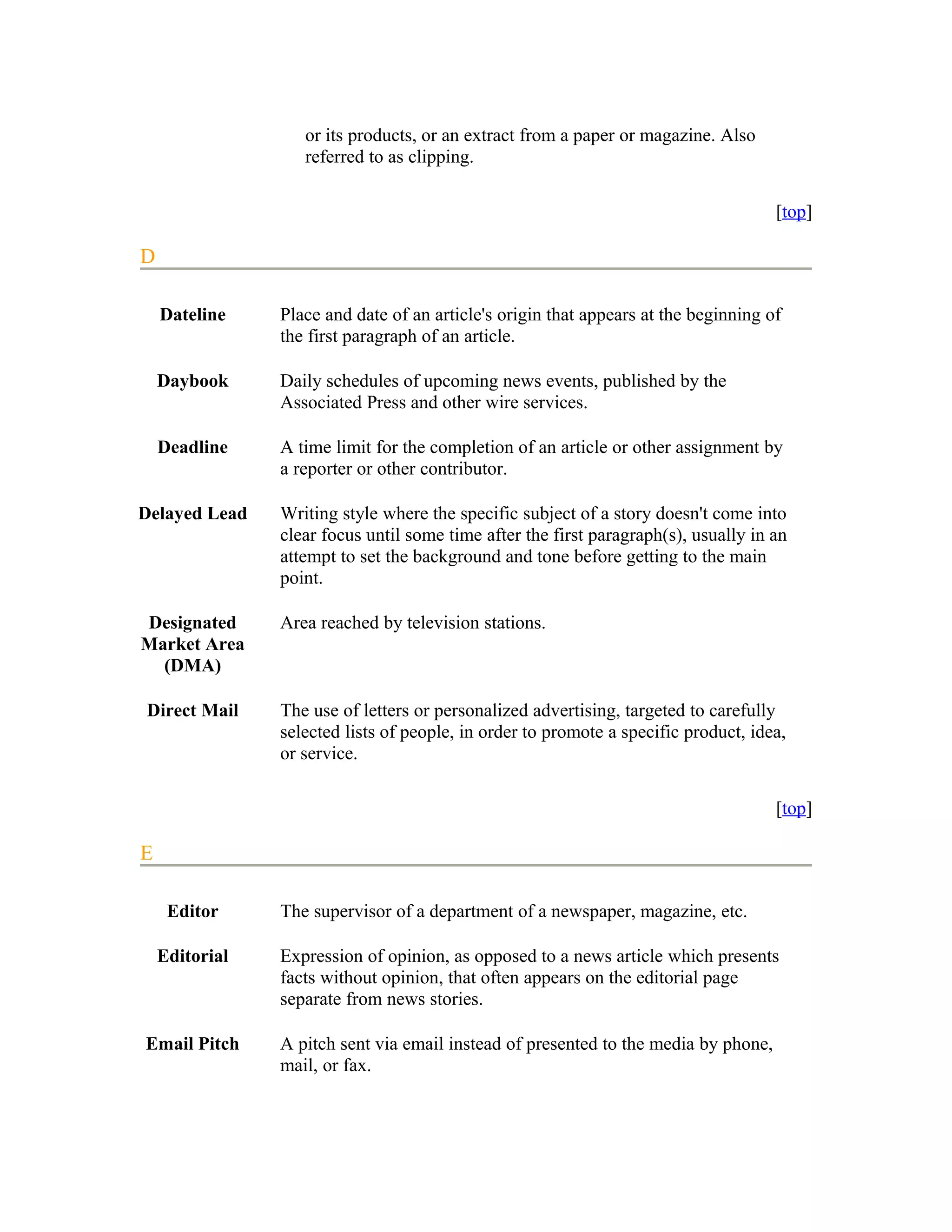 or its products, or an extract from a paper or magazine. Also
                   referred to as clipping.

                                                                                     [top]

D

    Dateline    Place and date of an article's origin that appears at the beginning of
                the first paragraph of an article.

    Daybook     Daily schedules of upcoming news events, published by the
                Associated Press and other wire services.

    Deadline    A time limit for the completion of an article or other assignment by
                a reporter or other contributor.

Delayed Lead    Writing style where the specific subject of a story doesn't come into
                clear focus until some time after the first paragraph(s), usually in an
                attempt to set the background and tone before getting to the main
                point.

Designated      Area reached by television stations.
Market Area
  (DMA)

Direct Mail     The use of letters or personalized advertising, targeted to carefully
                selected lists of people, in order to promote a specific product, idea,
                or service.

                                                                                     [top]

E

     Editor     The supervisor of a department of a newspaper, magazine, etc.

    Editorial   Expression of opinion, as opposed to a news article which presents
                facts without opinion, that often appears on the editorial page
                separate from news stories.

Email Pitch     A pitch sent via email instead of presented to the media by phone,
                mail, or fax.
 