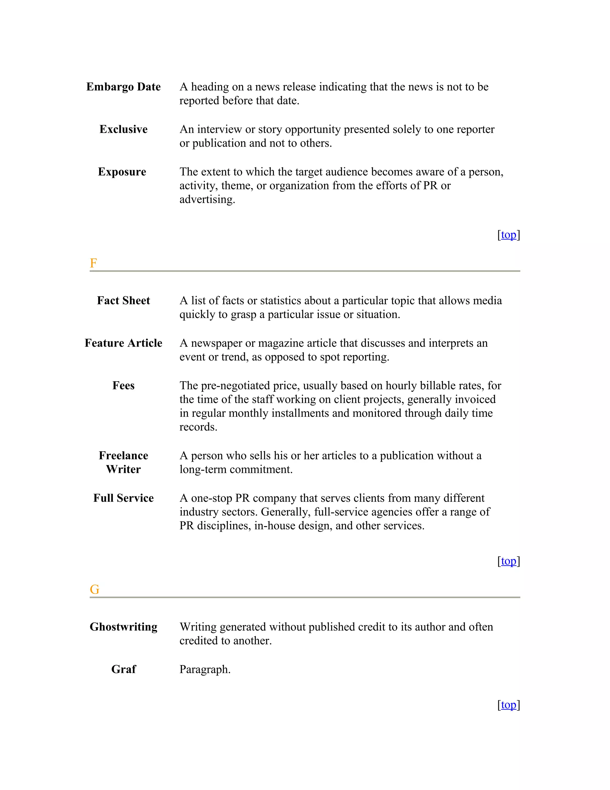 Embargo Date      A heading on a news release indicating that the news is not to be
                  reported before that date.

     Exclusive    An interview or story opportunity presented solely to one reporter
                  or publication and not to others.

     Exposure     The extent to which the target audience becomes aware of a person,
                  activity, theme, or organization from the efforts of PR or
                  advertising.

                                                                                        [top]

 F

  Fact Sheet      A list of facts or statistics about a particular topic that allows media
                  quickly to grasp a particular issue or situation.

Feature Article   A newspaper or magazine article that discusses and interprets an
                  event or trend, as opposed to spot reporting.

       Fees       The pre-negotiated price, usually based on hourly billable rates, for
                  the time of the staff working on client projects, generally invoiced
                  in regular monthly installments and monitored through daily time
                  records.

     Freelance    A person who sells his or her articles to a publication without a
      Writer      long-term commitment.

 Full Service     A one-stop PR company that serves clients from many different
                  industry sectors. Generally, full-service agencies offer a range of
                  PR disciplines, in-house design, and other services.

                                                                                        [top]

 G

Ghostwriting      Writing generated without published credit to its author and often
                  credited to another.

       Graf       Paragraph.

                                                                                        [top]
 
