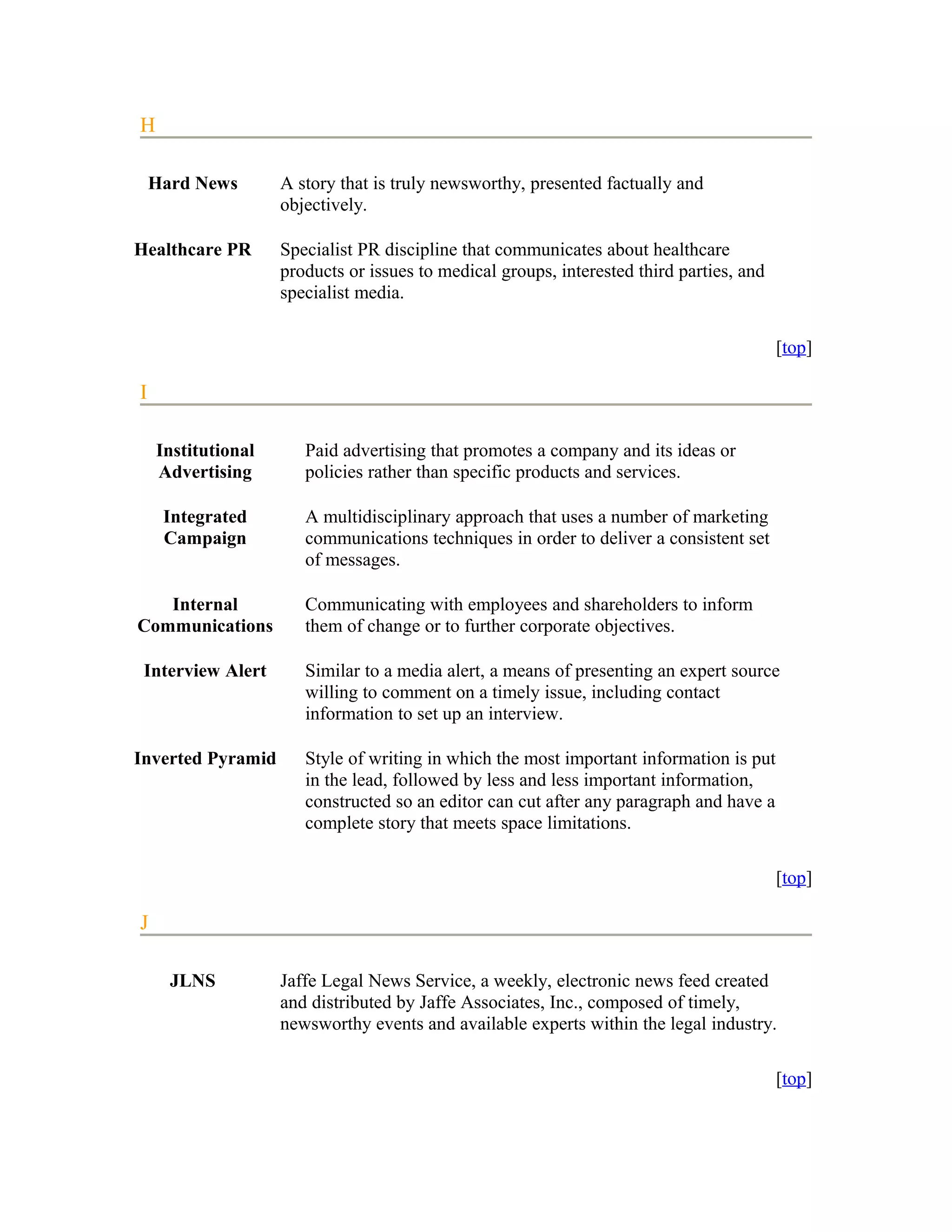 H

    Hard News       A story that is truly newsworthy, presented factually and
                    objectively.

Healthcare PR       Specialist PR discipline that communicates about healthcare
                    products or issues to medical groups, interested third parties, and
                    specialist media.

                                                                                          [top]

I

    Institutional      Paid advertising that promotes a company and its ideas or
    Advertising        policies rather than specific products and services.

     Integrated        A multidisciplinary approach that uses a number of marketing
     Campaign          communications techniques in order to deliver a consistent set
                       of messages.

   Internal            Communicating with employees and shareholders to inform
Communications         them of change or to further corporate objectives.

 Interview Alert       Similar to a media alert, a means of presenting an expert source
                       willing to comment on a timely issue, including contact
                       information to set up an interview.

Inverted Pyramid       Style of writing in which the most important information is put
                       in the lead, followed by less and less important information,
                       constructed so an editor can cut after any paragraph and have a
                       complete story that meets space limitations.

                                                                                          [top]

J

      JLNS          Jaffe Legal News Service, a weekly, electronic news feed created
                    and distributed by Jaffe Associates, Inc., composed of timely,
                    newsworthy events and available experts within the legal industry.

                                                                                          [top]
 