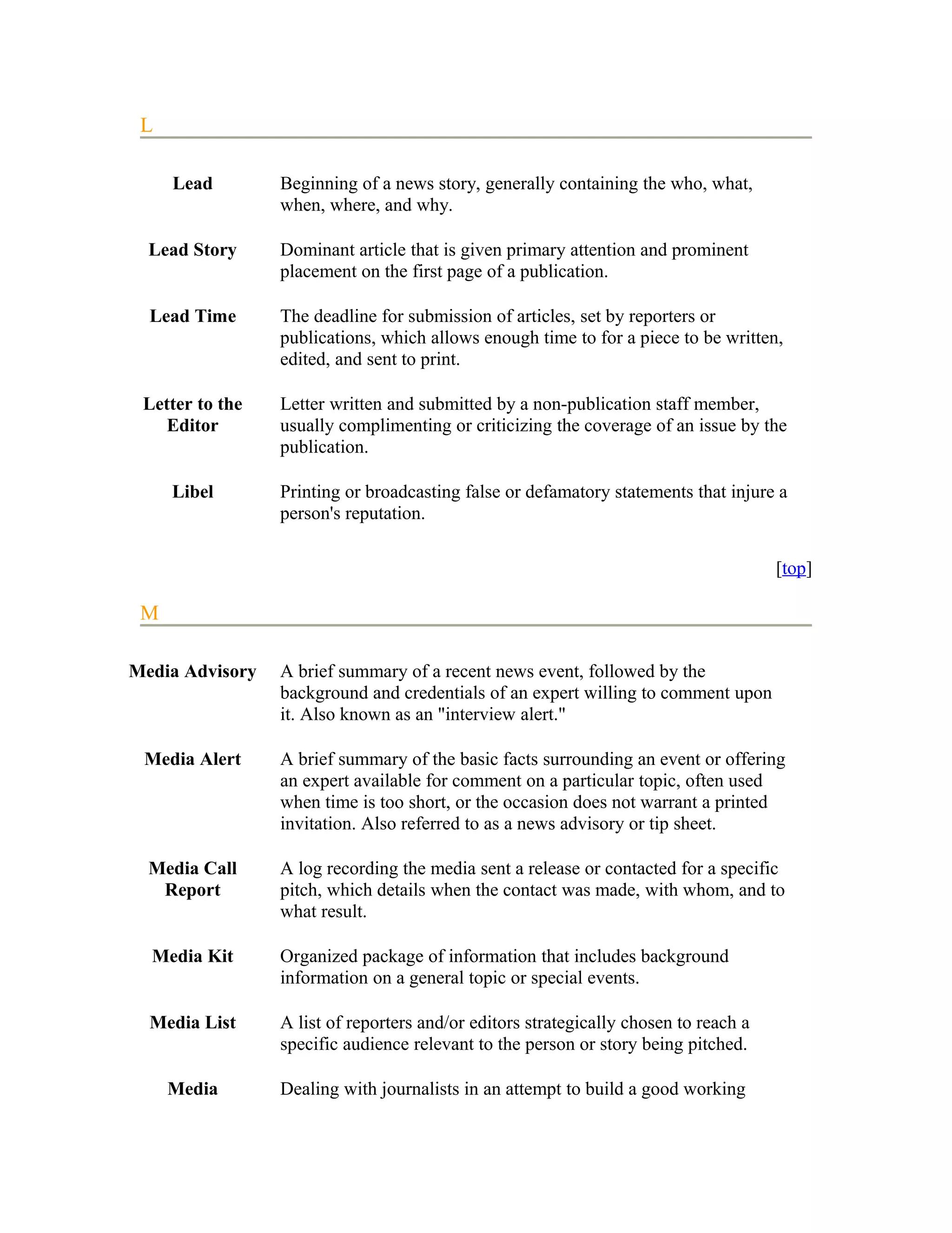 L

     Lead        Beginning of a news story, generally containing the who, what,
                 when, where, and why.

  Lead Story     Dominant article that is given primary attention and prominent
                 placement on the first page of a publication.

  Lead Time      The deadline for submission of articles, set by reporters or
                 publications, which allows enough time to for a piece to be written,
                 edited, and sent to print.

 Letter to the   Letter written and submitted by a non-publication staff member,
    Editor       usually complimenting or criticizing the coverage of an issue by the
                 publication.

     Libel       Printing or broadcasting false or defamatory statements that injure a
                 person's reputation.

                                                                                      [top]

 M

Media Advisory   A brief summary of a recent news event, followed by the
                 background and credentials of an expert willing to comment upon
                 it. Also known as an "interview alert."

 Media Alert     A brief summary of the basic facts surrounding an event or offering
                 an expert available for comment on a particular topic, often used
                 when time is too short, or the occasion does not warrant a printed
                 invitation. Also referred to as a news advisory or tip sheet.

  Media Call     A log recording the media sent a release or contacted for a specific
   Report        pitch, which details when the contact was made, with whom, and to
                 what result.

  Media Kit      Organized package of information that includes background
                 information on a general topic or special events.

  Media List     A list of reporters and/or editors strategically chosen to reach a
                 specific audience relevant to the person or story being pitched.

     Media       Dealing with journalists in an attempt to build a good working
 