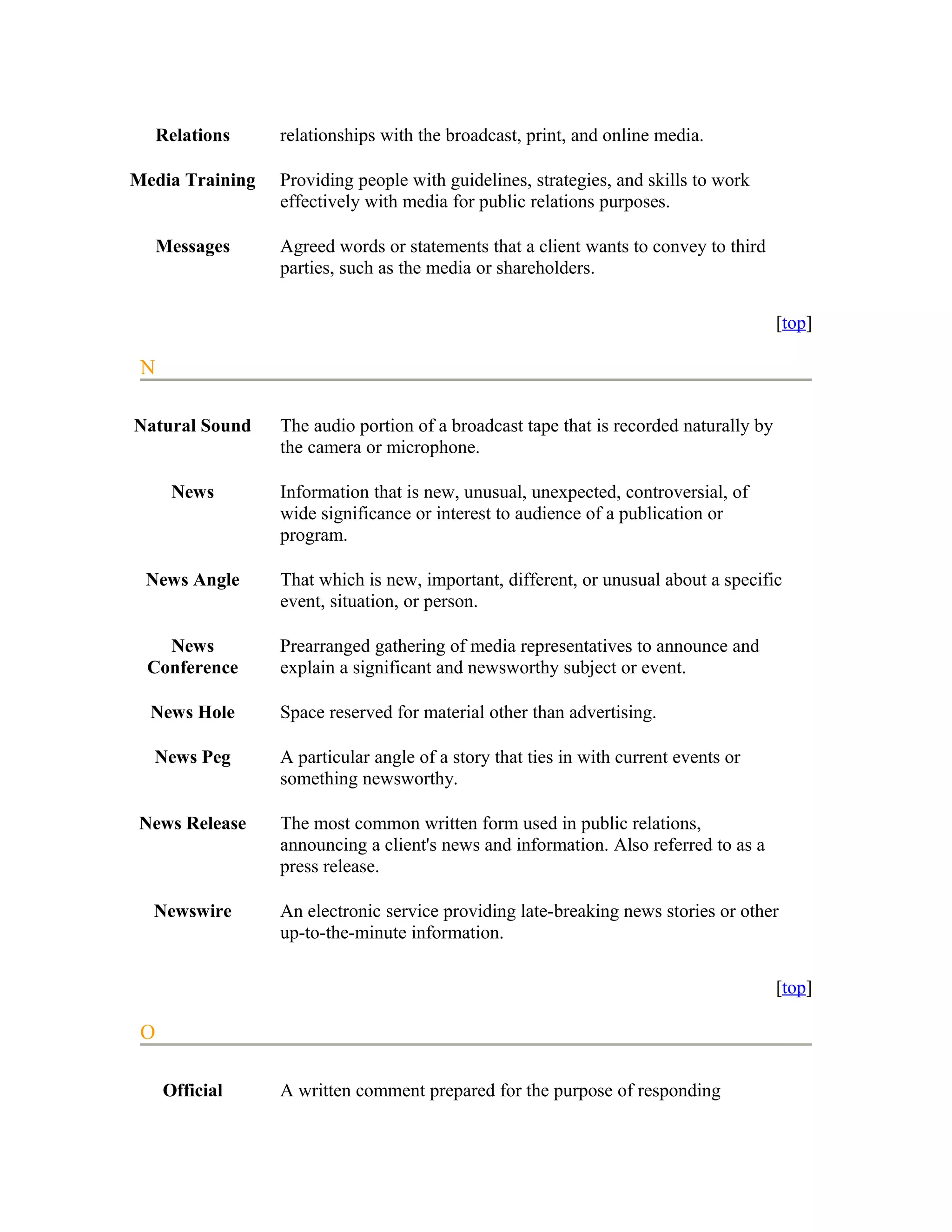 Relations   relationships with the broadcast, print, and online media.

Media Training   Providing people with guidelines, strategies, and skills to work
                 effectively with media for public relations purposes.

     Messages    Agreed words or statements that a client wants to convey to third
                 parties, such as the media or shareholders.

                                                                                       [top]

 N

Natural Sound    The audio portion of a broadcast tape that is recorded naturally by
                 the camera or microphone.

      News       Information that is new, unusual, unexpected, controversial, of
                 wide significance or interest to audience of a publication or
                 program.

 News Angle      That which is new, important, different, or unusual about a specific
                 event, situation, or person.

   News          Prearranged gathering of media representatives to announce and
 Conference      explain a significant and newsworthy subject or event.

  News Hole      Space reserved for material other than advertising.

  News Peg       A particular angle of a story that ties in with current events or
                 something newsworthy.

 News Release    The most common written form used in public relations,
                 announcing a client's news and information. Also referred to as a
                 press release.

  Newswire       An electronic service providing late-breaking news stories or other
                 up-to-the-minute information.

                                                                                       [top]

 O

     Official    A written comment prepared for the purpose of responding
 