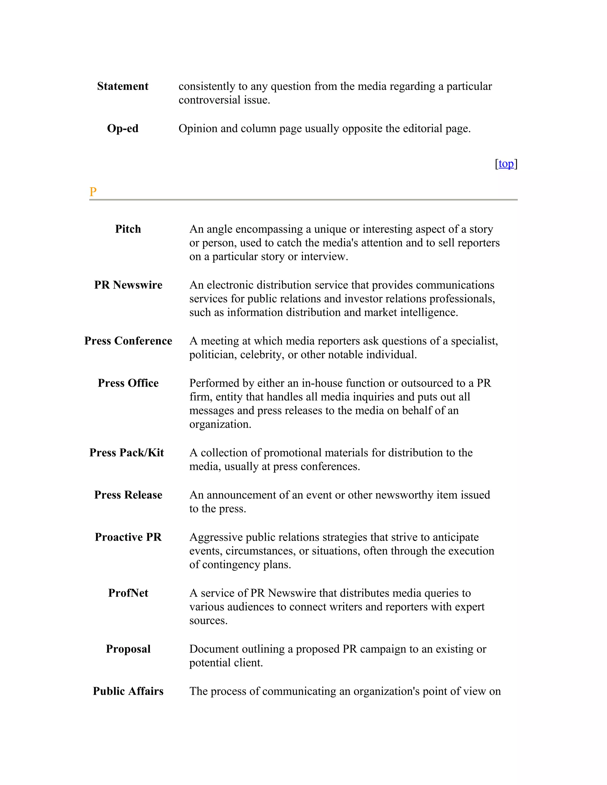 Statement      consistently to any question from the media regarding a particular
                   controversial issue.

     Op-ed         Opinion and column page usually opposite the editorial page.

                                                                                         [top]

P

       Pitch         An angle encompassing a unique or interesting aspect of a story
                     or person, used to catch the media's attention and to sell reporters
                     on a particular story or interview.

 PR Newswire         An electronic distribution service that provides communications
                     services for public relations and investor relations professionals,
                     such as information distribution and market intelligence.

Press Conference     A meeting at which media reporters ask questions of a specialist,
                     politician, celebrity, or other notable individual.

    Press Office     Performed by either an in-house function or outsourced to a PR
                     firm, entity that handles all media inquiries and puts out all
                     messages and press releases to the media on behalf of an
                     organization.

Press Pack/Kit       A collection of promotional materials for distribution to the
                     media, usually at press conferences.

 Press Release       An announcement of an event or other newsworthy item issued
                     to the press.

 Proactive PR        Aggressive public relations strategies that strive to anticipate
                     events, circumstances, or situations, often through the execution
                     of contingency plans.

      ProfNet        A service of PR Newswire that distributes media queries to
                     various audiences to connect writers and reporters with expert
                     sources.

     Proposal        Document outlining a proposed PR campaign to an existing or
                     potential client.

 Public Affairs      The process of communicating an organization's point of view on
 