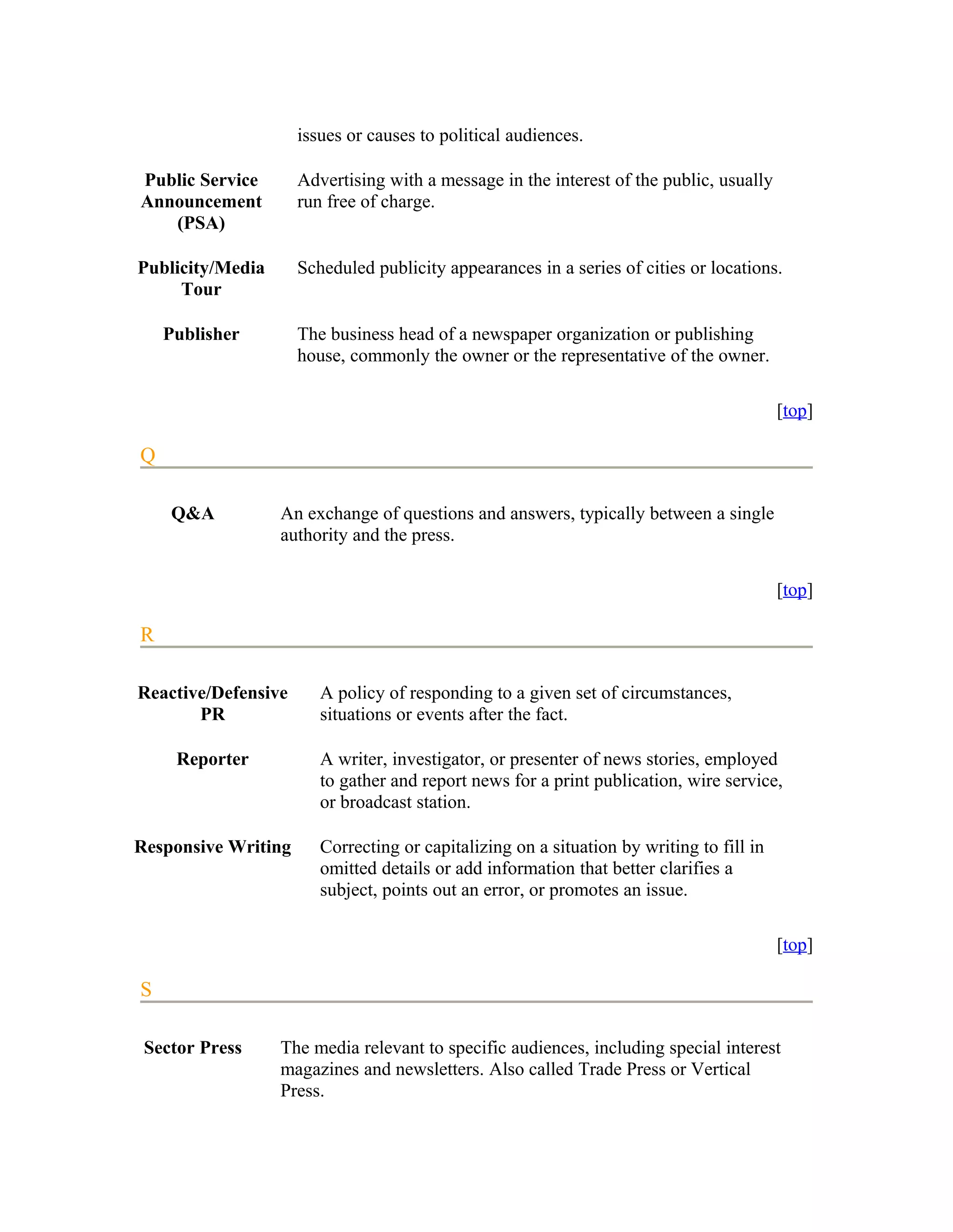 issues or causes to political audiences.

Public Service       Advertising with a message in the interest of the public, usually
Announcement         run free of charge.
   (PSA)

Publicity/Media      Scheduled publicity appearances in a series of cities or locations.
     Tour

    Publisher        The business head of a newspaper organization or publishing
                     house, commonly the owner or the representative of the owner.

                                                                                          [top]

Q

    Q&A           An exchange of questions and answers, typically between a single
                  authority and the press.

                                                                                          [top]

R

Reactive/Defensive      A policy of responding to a given set of circumstances,
       PR               situations or events after the fact.

     Reporter           A writer, investigator, or presenter of news stories, employed
                        to gather and report news for a print publication, wire service,
                        or broadcast station.

Responsive Writing      Correcting or capitalizing on a situation by writing to fill in
                        omitted details or add information that better clarifies a
                        subject, points out an error, or promotes an issue.

                                                                                          [top]

S

 Sector Press     The media relevant to specific audiences, including special interest
                  magazines and newsletters. Also called Trade Press or Vertical
                  Press.
 