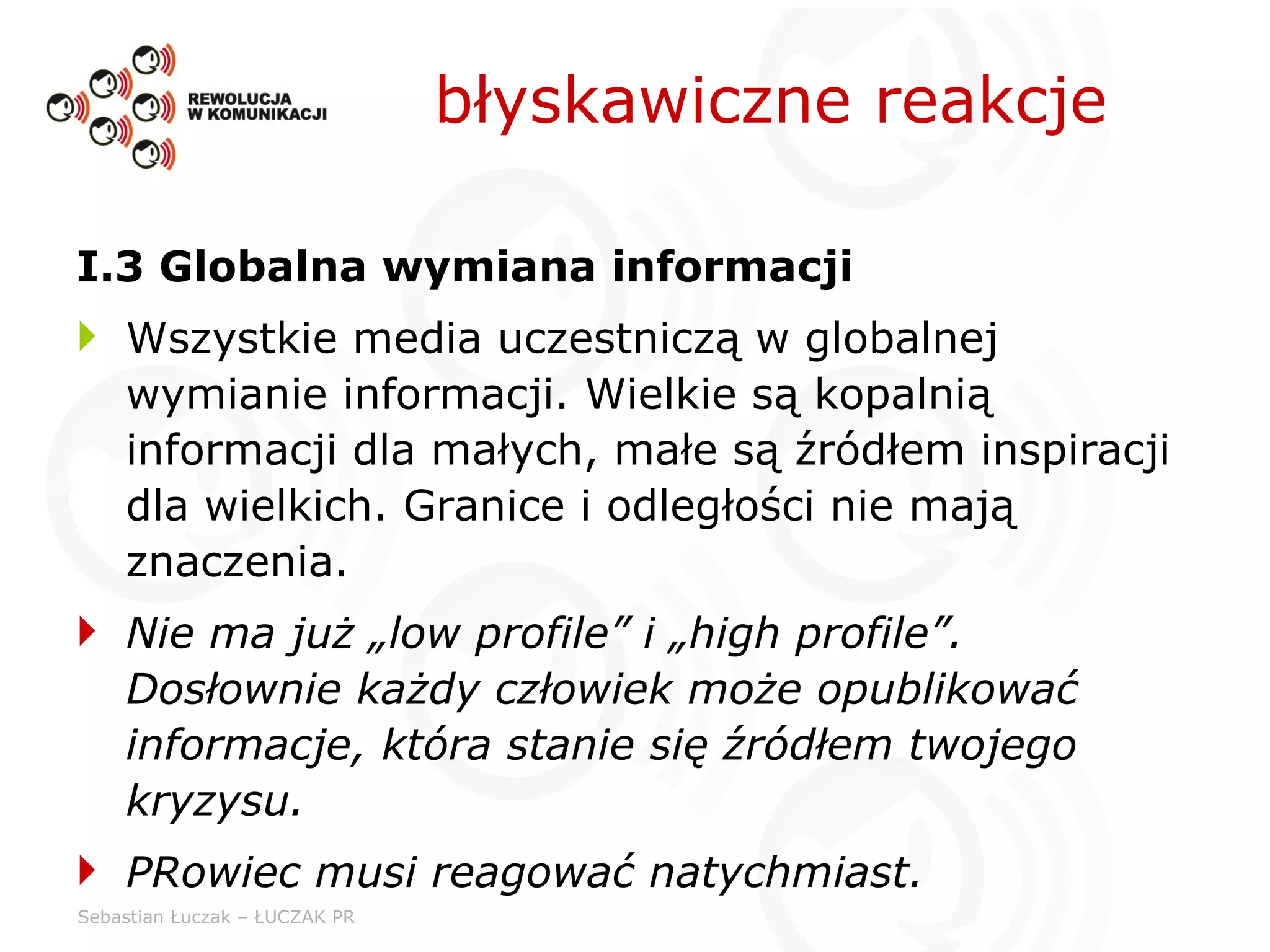 I.3 Globalna wymiana informacji Wszystkie media uczestniczą w globalnej wymianie informacji. Wielkie są kopalnią informacji dla małych, małe są źródłem inspiracji dla wielkich. Granice i odległości nie mają znaczenia. Nie ma już „low profile” i „high profile”. Dosłownie każdy człowiek może opublikować informacje, która stanie się źródłem twojego kryzysu. PRowiec musi reagować natychmiast. błyskawiczne reakcje 