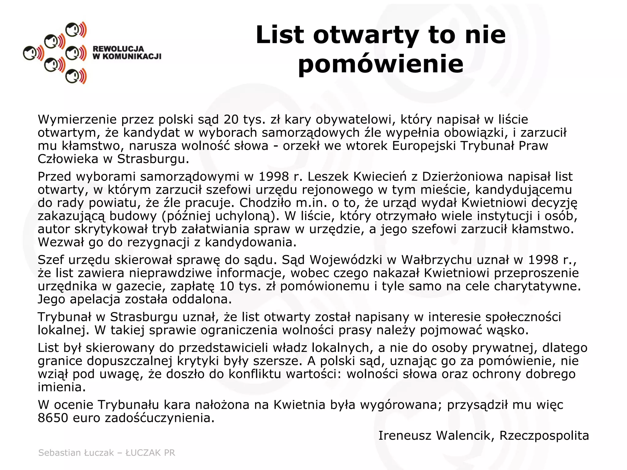 List otwarty to nie pomówienie Wymierzenie przez polski sąd 20 tys. zł kary obywatelowi, który napisał w liście otwartym, że kandydat w wyborach samorządowych źle wypełnia obowiązki, i zarzucił mu kłamstwo, narusza wolność słowa - orzekł we wtorek Europejski Trybunał Praw Człowieka w Strasburgu.  Przed wyborami samorządowymi w 1998 r. Leszek Kwiecień z Dzierżoniowa napisał list otwarty, w którym zarzucił szefowi urzędu rejonowego w tym mieście, kandydującemu do rady powiatu, że źle pracuje. Chodziło m.in. o to, że urząd wydał Kwietniowi decyzję zakazującą budowy (później uchyloną). W liście, który otrzymało wiele instytucji i osób, autor skrytykował tryb załatwiania spraw w urzędzie, a jego szefowi zarzucił kłamstwo. Wezwał go do rezygnacji z kandydowania.  Szef urzędu skierował sprawę do sądu. Sąd Wojewódzki w Wałbrzychu uznał w 1998 r., że list zawiera nieprawdziwe informacje, wobec czego nakazał Kwietniowi przeproszenie urzędnika w gazecie, zapłatę 10 tys. zł pomówionemu i tyle samo na cele charytatywne. Jego apelacja została oddalona.  Trybunał w Strasburgu uznał, że list otwarty został napisany w interesie społeczności lokalnej. W takiej sprawie ograniczenia wolności prasy należy pojmować wąsko. List był skierowany do przedstawicieli władz lokalnych, a nie do osoby prywatnej, dlatego granice dopuszczalnej krytyki były szersze. A polski sąd, uznając go za pomówienie, nie wziął pod uwagę, że doszło do konfliktu wartości: wolności słowa oraz ochrony dobrego imienia.  W ocenie Trybunału kara nałożona na Kwietnia była wygórowana; przysądził mu więc 8650 euro zadośćuczynienia. Ireneusz Walencik, Rzeczpospolita 