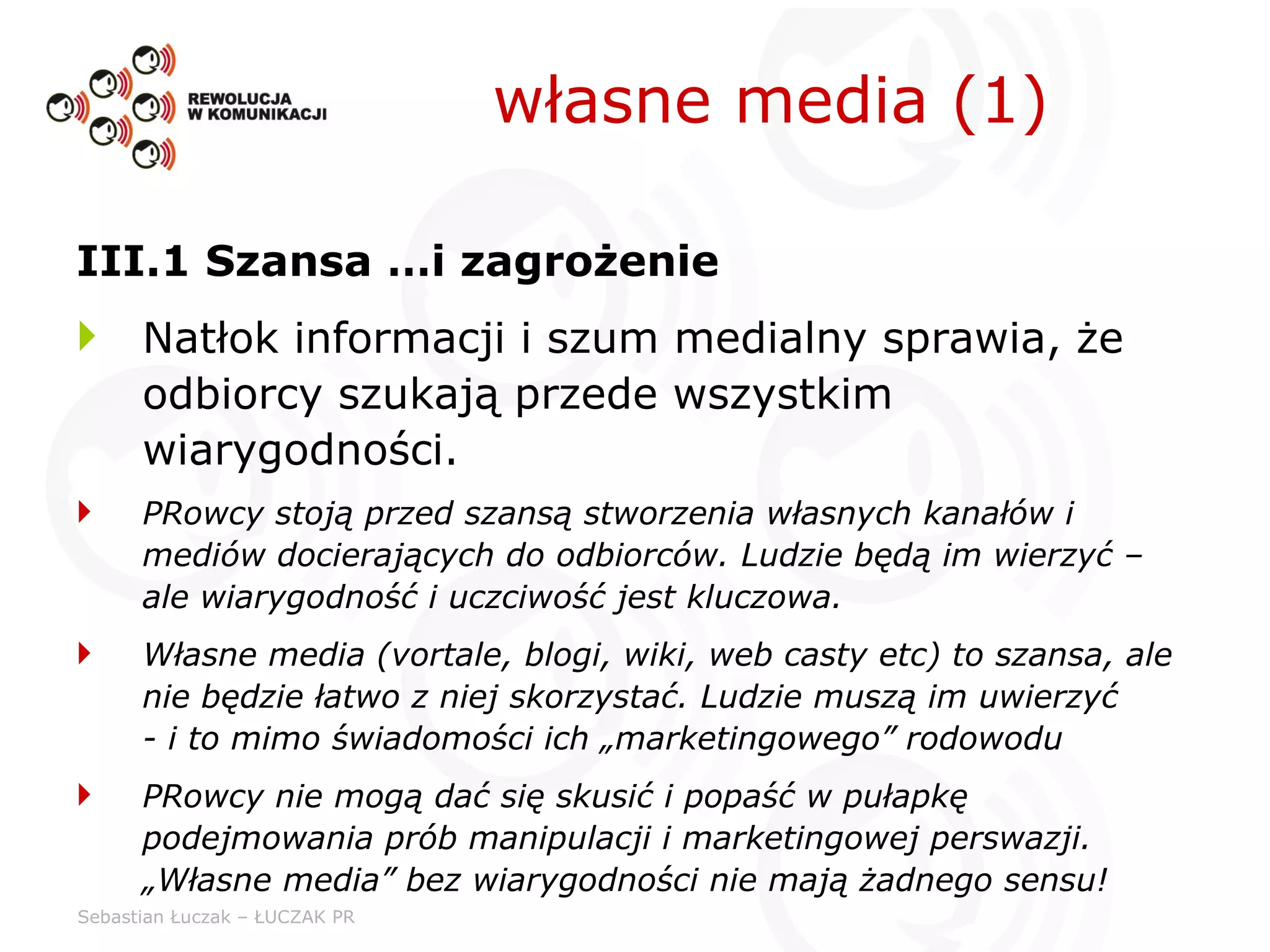 III.1 Szansa …i zagrożenie Natłok informacji i szum medialny sprawia, że odbiorcy szukają przede wszystkim wiarygodności. PRowcy stoją przed szansą stworzenia własnych kanałów i mediów docierających do odbiorców. Ludzie będą im wierzyć – ale wiarygodność i uczciwość jest kluczowa. Własne media (vortale, blogi, wiki, web casty etc) to szansa, ale nie będzie łatwo z niej skorzystać. Ludzie muszą im uwierzyć  - i to mimo świadomości ich „marketingowego” rodowodu PRowcy nie mogą dać się skusić i popaść w pułapkę podejmowania prób manipulacji i marketingowej perswazji. „Własne media” bez wiarygodności nie mają żadnego sensu!  własne media (1) 