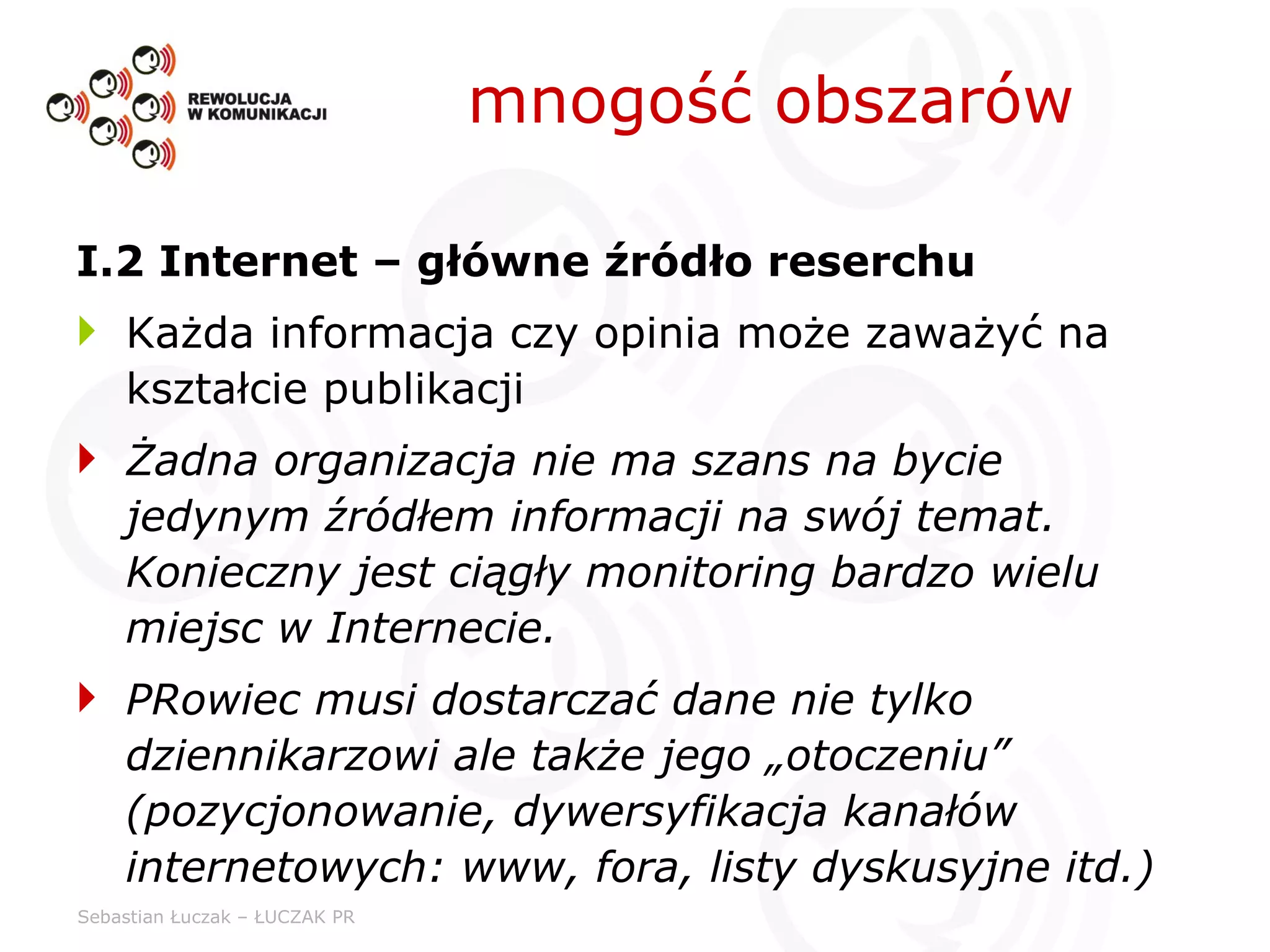 mnogość obszarów I.2 Internet – główne źródło reserchu Każda informacja czy opinia może zaważyć na kształcie publikacji Żadna organizacja nie ma szans na bycie jedynym źródłem informacji na swój temat. Konieczny jest ciągły monitoring bardzo wielu miejsc w Internecie. PRowiec musi dostarczać dane nie tylko dziennikarzowi ale także jego „otoczeniu” (pozycjonowanie, dywersyfikacja kanałów internetowych: www, fora, listy dyskusyjne itd.) 