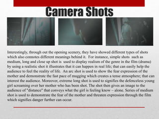 Camera Shots
Interestingly, through out the opening scenery, they have showed different types of shots
which also connotes different meanings behind it. For instance, simple shots such as
medium, long and close up shot is used to display realism of the genre in the film (drama)
by using a realistic shot it illustrates that it can happen in real life; that can easily help the
audience to feel the reality of life. An arc shot is used to show the fear expression of the
mother and demonstrate the fast pace of mugging which creates a tense atmosphere; that can
interest the audience. Moreover, extreme long shot is used to signifies the defenceless young
girl screaming over her mother who has been shot. The shot then gives an image to the
audience of "distance" that conveys what the girl is feeling know – alone. Series of medium
shot is used to demonstrate the fear of the mother and threaten expression through the film
which signifies danger further can occur.
 