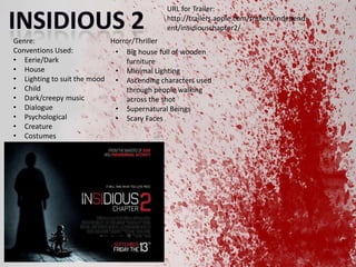 URL for Trailer:
http://trailers.apple.com/trailers/independ
ent/insidiouschapter2/
Genre:
Horror/Thriller
Conventions Used:
? Big house full of wooden
? Eerie/Dark
furniture
? House
? Minimal Lighting
? Lighting to suit the mood ? Ascending characters used
? Child
through people walking
? Dark/creepy music
across the shot
? Dialogue
? Supernatural Beings
? Psychological
? Scary Faces
? Creature
? Costumes

 