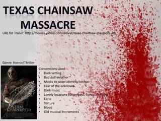 URL for Trailer: http://movies.yahoo.com/movie/texas-chainsaw-massacre-3d/

Genre: Horror/Thriller
Conventions Used:
? Dark setting
? Bad dull weather
? Masks to cover identity for fear
? Fear of the unknown
? Dark music
? Lonely locations (Graveyard, Forest, Factory)
? Eerie
? Torture
? Blood
? Old musical instruments

 