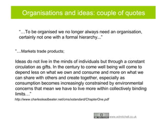 Organisations and ideas: couple of quotes “… To be organised we no longer always need an organisation, certainly not one with a formal hierarchy...” “… Markets trade products; Ideas do not live in the minds of individuals but through a constant circulation as gifts. In the century to come well being will come to depend less on what we own and consume and more on what we can share with others and create together, especially as consumption becomes increasingly constrained by environmental concerns that mean we have to live more within collectively binding limits…” http://www.charlesleadbeater.net/cms/xstandard/ChapterOne.pdf 