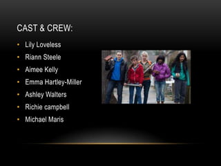 CAST & CREW:
• Lily Loveless
• Riann Steele
• Aimee Kelly
• Emma Hartley-Miller
• Ashley Walters
• Richie campbell
• Michael Maris
 