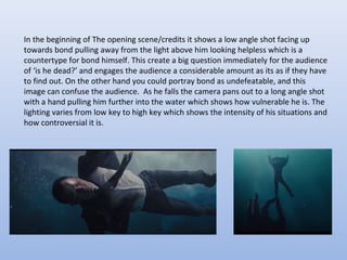 In the beginning of The opening scene/credits it shows a low angle shot facing up
towards bond pulling away from the light above him looking helpless which is a
countertype for bond himself. This create a big question immediately for the audience
of ‘is he dead?’ and engages the audience a considerable amount as its as if they have
to find out. On the other hand you could portray bond as undefeatable, and this
image can confuse the audience. As he falls the camera pans out to a long angle shot
with a hand pulling him further into the water which shows how vulnerable he is. The
lighting varies from low key to high key which shows the intensity of his situations and
how controversial it is.
 