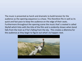 The music is presented as harsh and dramatic to build tension for the
audience as the opening sequence is a chase. This therefore fits in well as its
quick and fast pace to keep the audience on the edge of their seats.
Furthermore throughout the opening scene the music that’s created is called
Skyfall which links with the title of the film and is evidently shown when bond
falls from the train as if he's falling from the sky. This creates a dilemma for
the audience as they begin to figure out what's to happen next.
 