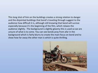 This long shot of him on the buildings creates a strong relation to danger
and the disjointed buildings that bond’s traveling through suggest to the
audience how difficult it is, although still knowing that bond will survive
especially because it’s the beginning of the film, which relaxes the
audience slightly . The background is slightly gloomy this is used so we are
unsure of what is to come. You can see bonds pray from afar in the
background which is fairly blurry to create the main focus on bond and to
show how far away the other man is which is quite thrilling.
 
