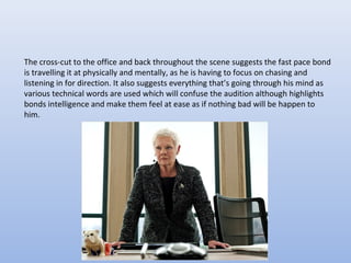 The cross-cut to the office and back throughout the scene suggests the fast pace bond
is travelling it at physically and mentally, as he is having to focus on chasing and
listening in for direction. It also suggests everything that’s going through his mind as
various technical words are used which will confuse the audition although highlights
bonds intelligence and make them feel at ease as if nothing bad will be happen to
him.
 