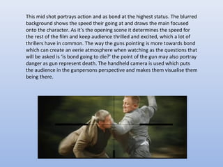 This mid shot portrays action and as bond at the highest status. The blurred
background shows the speed their going at and draws the main focused
onto the character. As it’s the opening scene it determines the speed for
the rest of the film and keep audience thrilled and excited, which a lot of
thrillers have in common. The way the guns pointing is more towards bond
which can create an eerie atmosphere when watching as the questions that
will be asked is ‘is bond going to die?’ the point of the gun may also portray
danger as gun represent death. The handheld camera is used which puts
the audience in the gunpersons perspective and makes them visualise them
being there.
 