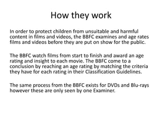 How they work
In order to protect children from unsuitable and harmful
content in films and videos, the BBFC examines and age rates
films and videos before they are put on show for the public.
The BBFC watch films from start to finish and award an age
rating and insight to each movie. The BBFC come to a
conclusion by reaching an age rating by matching the criteria
they have for each rating in their Classification Guidelines.
The same process from the BBFC exists for DVDs and Blu-rays
however these are only seen by one Examiner.

 
