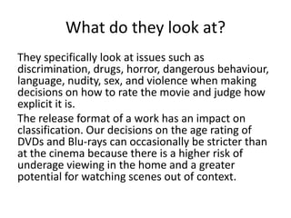 What do they look at?
They specifically look at issues such as
discrimination, drugs, horror, dangerous behaviour,
language, nudity, sex, and violence when making
decisions on how to rate the movie and judge how
explicit it is.
The release format of a work has an impact on
classification. Our decisions on the age rating of
DVDs and Blu-rays can occasionally be stricter than
at the cinema because there is a higher risk of
underage viewing in the home and a greater
potential for watching scenes out of context.

 