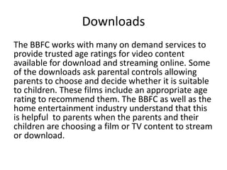 Downloads
The BBFC works with many on demand services to
provide trusted age ratings for video content
available for download and streaming online. Some
of the downloads ask parental controls allowing
parents to choose and decide whether it is suitable
to children. These films include an appropriate age
rating to recommend them. The BBFC as well as the
home entertainment industry understand that this
is helpful to parents when the parents and their
children are choosing a film or TV content to stream
or download.

 