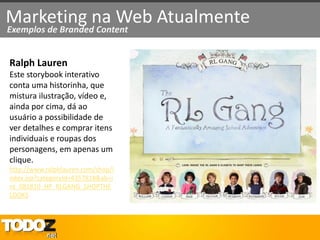 Marketing na Web Atualmente
Exemplos de Branded Content


Ralph Lauren
Este storybook interativo
conta uma historinha, que
mistura ilustração, vídeo e,
ainda por cima, dá ao
usuário a possibilidade de
ver detalhes e comprar itens
individuais e roupas dos
personagens, em apenas um
clique.
http://www.ralphlauren.com/shop/i
ndex.jsp?categoryId=4357818&ab=i
nt_081810_HP_RLGANG_SHOPTHE
LOOKS
 