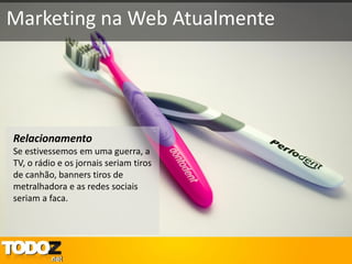 Marketing na Web Atualmente




Relacionamento
Se estivessemos em uma guerra, a
TV, o rádio e os jornais seriam tiros
de canhão, banners tiros de
metralhadora e as redes sociais
seriam a faca.
 