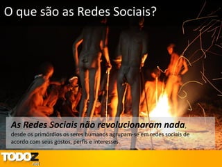 O que são as Redes Sociais?




 As Redes Sociais não revolucionaram nada,
 desde os primórdios os seres humanos agrupam-se em redes sociais de
 acordo com seus gostos, perfis e interesses.
 