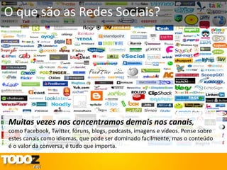O que são as Redes Sociais?




Muitas vezes nos concentramos demais nos canais,
como Facebook, Twitter, fóruns, blogs, podcasts, imagens e vídeos. Pense sobre
estes canais como idiomas, que pode ser dominado facilmente, mas o conteúdo
é o valor da conversa, é tudo que importa.
 