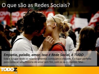 O que são as Redes Sociais?




Empatia, paixão, amor. Isso é Rede Social, é TUDO
Este é o lugar onde os relacionamentos começam e crescem. É o lugar perfeito
para começar uma história de amor sem fim, com os seus clientes. Mas...
 