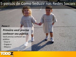 5 passos de Como Seduzir nas Redes Sociais




Passo 1
 Primeiro você precisa
 conhecer seu público
 Você precisa conhecer seu
 público:
 - Ouça-o
 - Engaje-o
 - Meça-o
 
