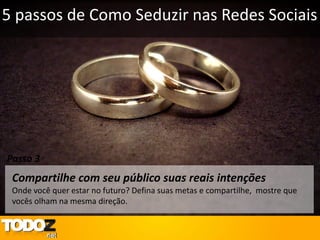 5 passos de Como Seduzir nas Redes Sociais




Passo 3
 Compartilhe com seu público suas reais intenções
 Onde você quer estar no futuro? Defina suas metas e compartilhe, mostre que
 vocês olham na mesma direção.
 
