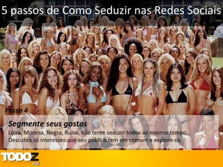 5 passos de Como Seduzir nas Redes Sociais




Passo 4
 Segmente seus gostos
 Loira, Morena, Negra, Ruiva, não tente seduzir todos ao mesmo tempo.
 Descubra os interesses que seu público tem em comum e explore-os.
 
