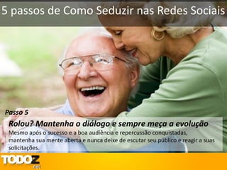 5 passos de Como Seduzir nas Redes Sociais




Passo 5
 Rolou? Mantenha o diálogo e sempre meça a evolução
 Mesmo após o sucesso e a boa audiência e repercussão conquistadas,
 mantenha sua mente aberta e nunca deixe de escutar seu público e reagir a suas
 solicitações.
 