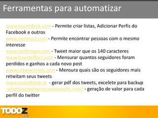 Ferramentas para automatizar
www.tweetdeck.com - Permite criar listas, Adicionar Perfis do
Facebook e outros
www.twitterel.com - Permite encontrar pessoas com o mesmo
interesse
www.twitlonger.com - Tweet maior que os 140 caracteres
www.tweeteffect.com - Mensurar quantos seguidores foram
perdidos e ganhos a cada novo post
www.retweetrank.com - Mensura quais são os seguidores mais
retwitam seus tweets
www.tweetbook.in - gerar pdf dos tweets, excelete para backup
 whatsmytwitteraccountworth.com/ - geração de valor para cada
perfil do twitter
 