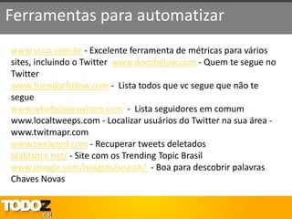 Ferramentas para automatizar
www.scup.com.br - Excelente ferramenta de métricas para vários
sites, incluindo o Twitter www.doesfollow.com - Quem te segue no
Twitter
www.friendorfollow.com - Lista todos que vc segue que não te
segue
www.whofollowswhom.com - Lista seguidores em comum
www.localtweeps.com - Localizar usuários do Twitter na sua área -
www.twitmapr.com
www.tweleted.com - Recuperar tweets deletados
blablabra.net/ - Site com os Trending Topic Brasil
www.google.com/insights/search/ - Boa para descobrir palavras
Chaves Novas
 