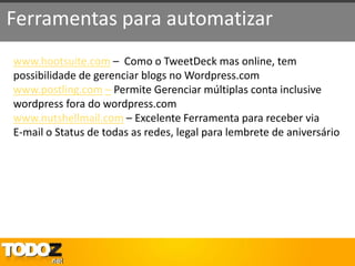 Ferramentas para automatizar
www.hootsuite.com – Como o TweetDeck mas online, tem
possibilidade de gerenciar blogs no Wordpress.com
www.postling.com – Permite Gerenciar múltiplas conta inclusive
wordpress fora do wordpress.com
www.nutshellmail.com – Excelente Ferramenta para receber via
E-mail o Status de todas as redes, legal para lembrete de aniversário
 