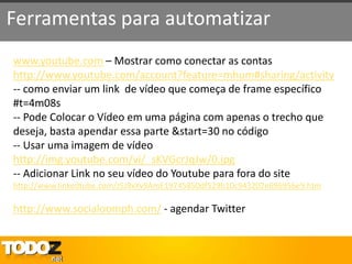 Ferramentas para automatizar
www.youtube.com – Mostrar como conectar as contas
http://www.youtube.com/account?feature=mhum#sharing/activity
-- como enviar um link de vídeo que começa de frame específico
#t=4m08s
-- Pode Colocar o Vídeo em uma página com apenas o trecho que
deseja, basta apendar essa parte &start=30 no código
-- Usar uma imagem de vídeo
http://img.youtube.com/vi/_sKVGcrJqJw/0.jpg
-- Adicionar Link no seu vídeo do Youtube para fora do site
http://www.linkedtube.com/J5J9xXv9AmE19745850df529b10c943202e696956e9.htm

http://www.socialoomph.com/ - agendar Twitter
 