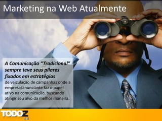 Marketing na Web Atualmente




A Comunicação “Tradicional”
sempre teve seus pilares
fixados em estratégias
de veiculação de campanhas onde a
empresa/anunciante faz o papel
ativo na comunicação, buscando
atingir seu alvo da melhor maneira.
 